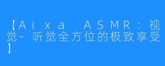 【Aixa ASMR：视觉-听觉全方位的极致享受】